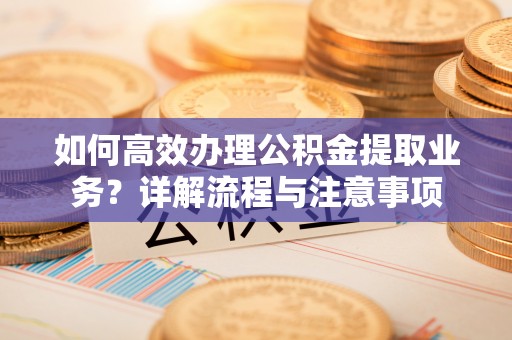 仁化如何高效办理公积金提取业务？详解流程与注意事项
