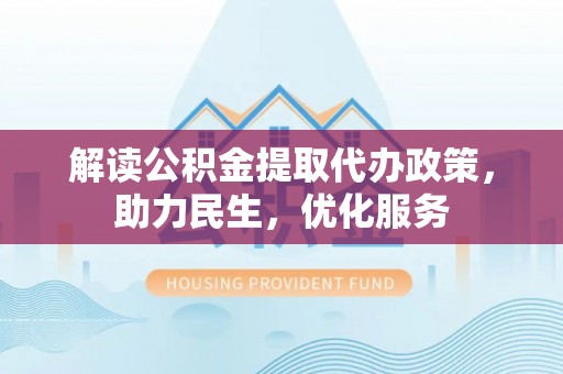 仁化解读公积金提取代办政策，助力民生，优化服务