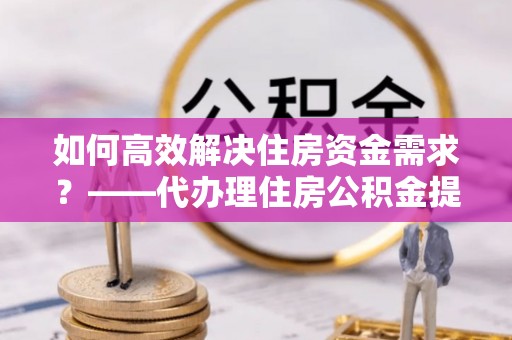仁化如何高效解决住房资金需求？——代办理住房公积金提取服务全解析