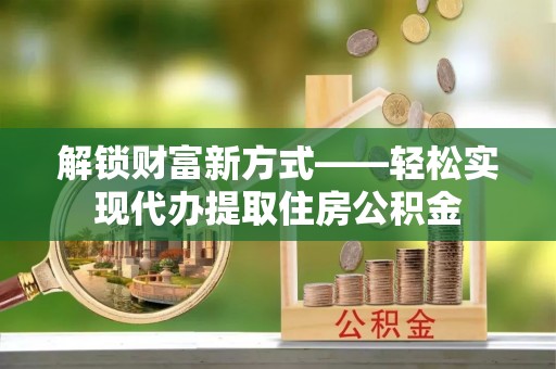 仁化解锁财富新方式——轻松实现代办提取住房公积金