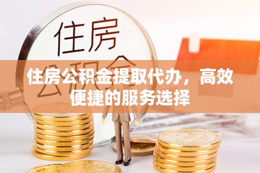 仁化住房公积金提取代办，高效便捷的服务选择