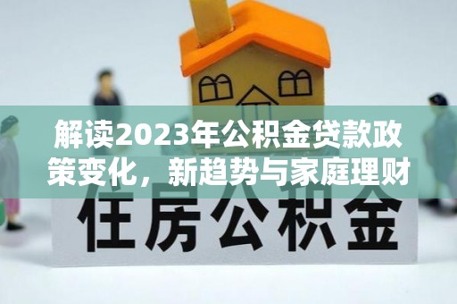 仁化解读2023年公积金贷款政策变化，新趋势与家庭理财规划