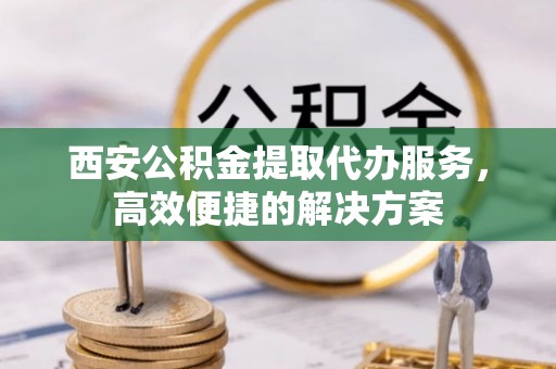 仁化西安公积金提取代办服务，高效便捷的解决方案