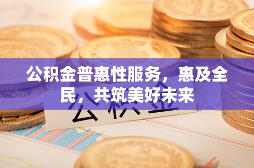 仁化公积金普惠性服务，惠及全民，共筑美好未来