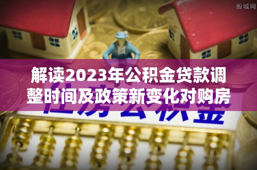 仁化解读2023年公积金贷款调整时间及政策新变化对购房的影响