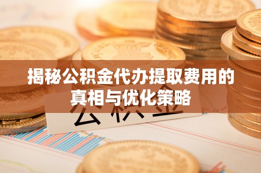 仁化揭秘公积金代办提取费用的真相与优化策略