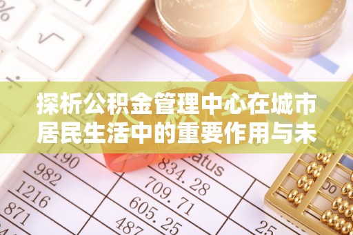 仁化探析公积金管理中心在城市居民生活中的重要作用与未来发展趋势