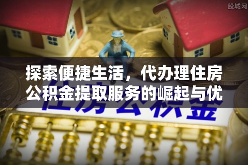 仁化探索便捷生活，代办理住房公积金提取服务的崛起与优势