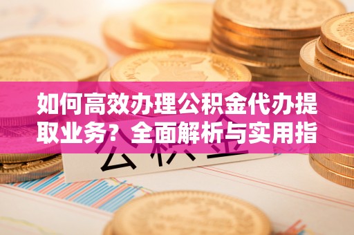 仁化如何高效办理公积金代办提取业务？全面解析与实用指南