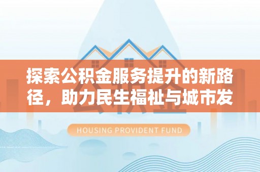 仁化探索公积金服务提升的新路径，助力民生福祉与城市发展