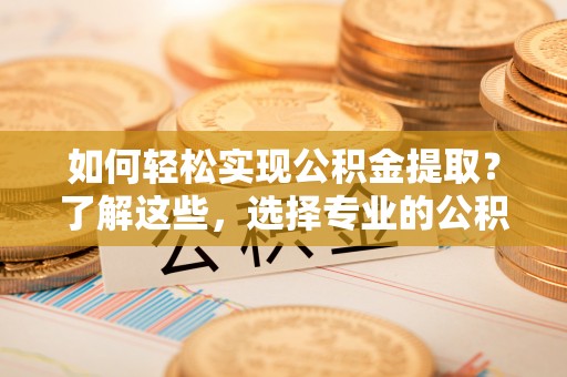 仁化如何轻松实现公积金提取？了解这些，选择专业的公积金提取代办服务