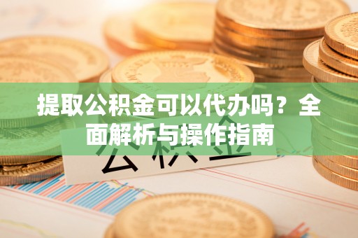 仁化提取公积金可以代办吗？全面解析与操作指南