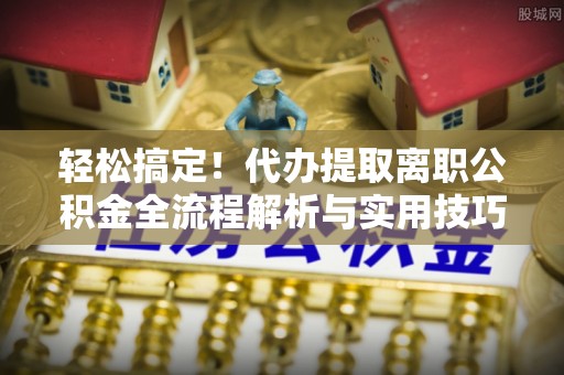 仁化轻松搞定！代办提取离职公积金全流程解析与实用技巧
