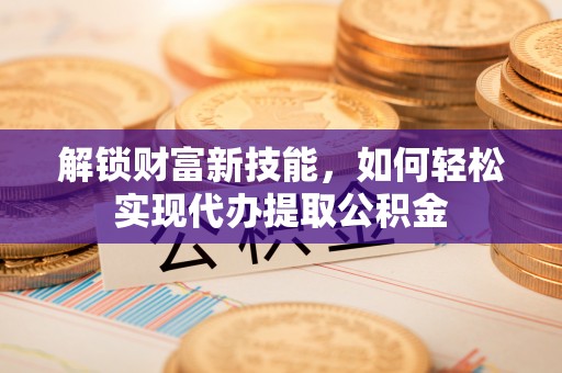 仁化解锁财富新技能，如何轻松实现代办提取公积金