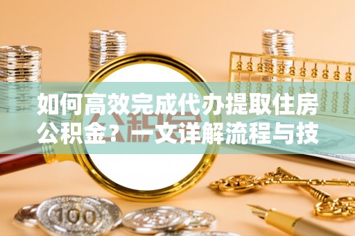仁化如何高效完成代办提取住房公积金？一文详解流程与技巧