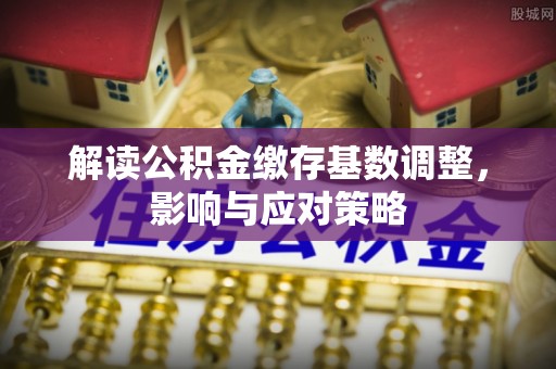 仁化解读公积金缴存基数调整，影响与应对策略