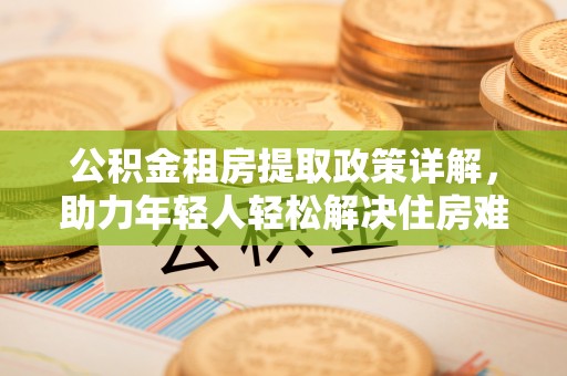 仁化公积金租房提取政策详解，助力年轻人轻松解决住房难题