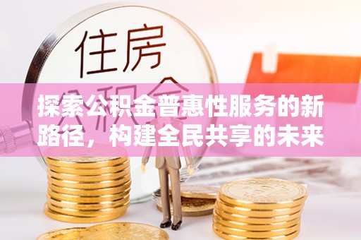 仁化探索公积金普惠性服务的新路径，构建全民共享的未来