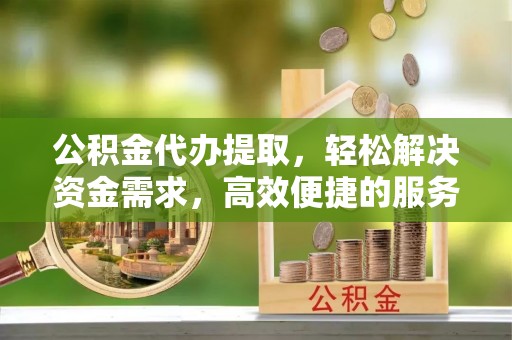 仁化公积金代办提取，轻松解决资金需求，高效便捷的服务选择