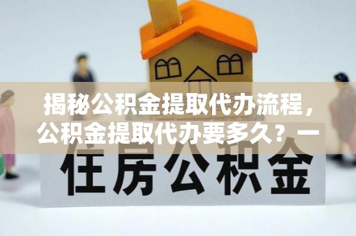 仁化揭秘公积金提取代办流程，公积金提取代办要多久？一文读懂