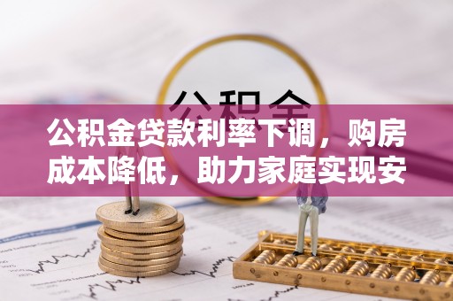仁化公积金贷款利率下调，购房成本降低，助力家庭实现安居梦