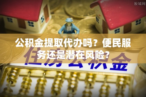 仁化公积金提取代办吗？便民服务还是潜在风险？