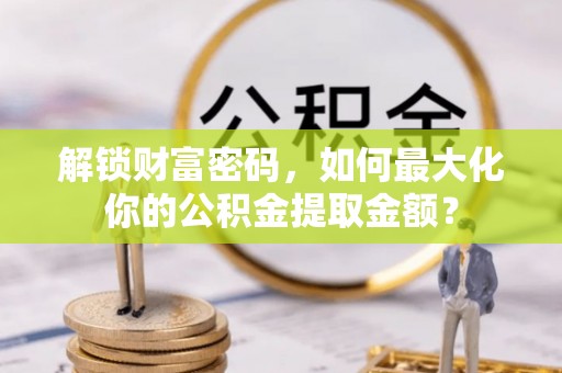 仁化解锁财富密码，如何最大化你的公积金提取金额？