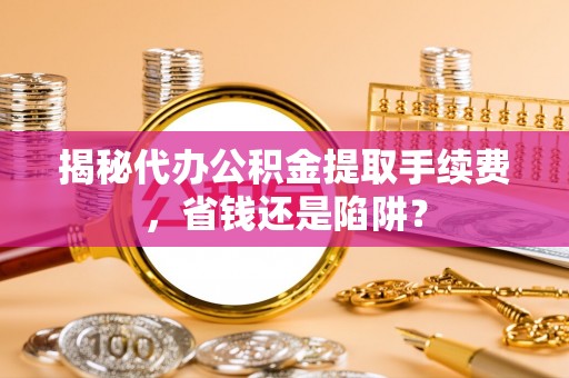 仁化揭秘代办公积金提取手续费，省钱还是陷阱？