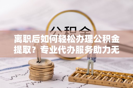 仁化离职后如何轻松办理公积金提取？专业代办服务助力无忧