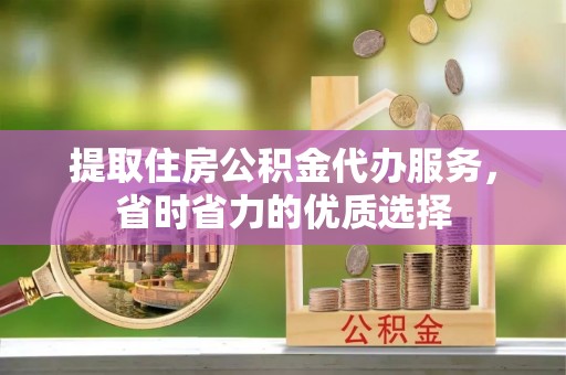 仁化提取住房公积金代办服务，省时省力的优质选择