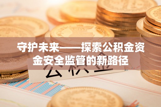 仁化守护未来——探索公积金资金安全监管的新路径