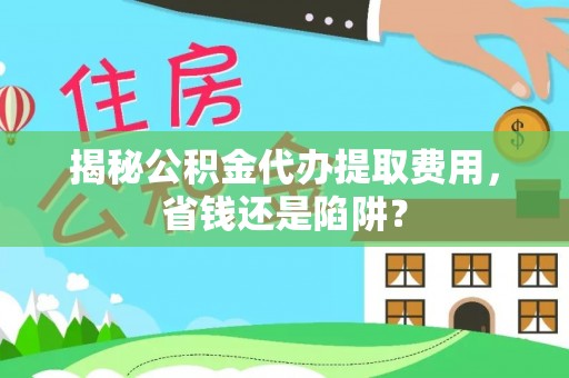 仁化揭秘公积金代办提取费用，省钱还是陷阱？