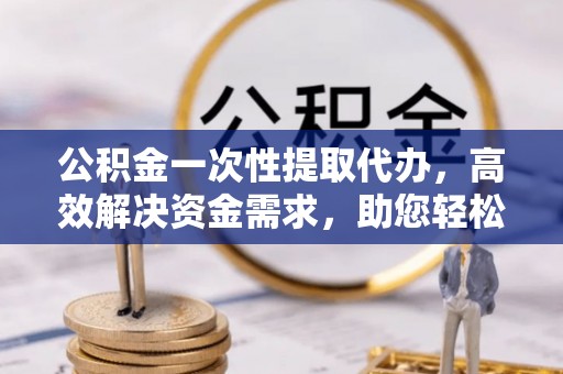 仁化公积金一次性提取代办，高效解决资金需求，助您轻松应对生活难题