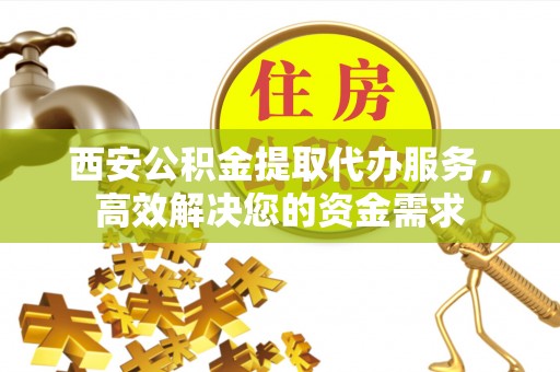 仁化西安公积金提取代办服务，高效解决您的资金需求