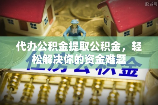 仁化代办公积金提取公积金，轻松解决你的资金难题
