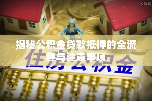 仁化揭秘公积金贷款抵押的全流程与注意事项