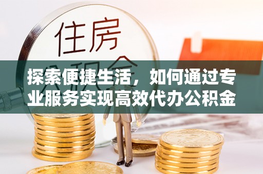仁化探索便捷生活，如何通过专业服务实现高效代办公积金提取