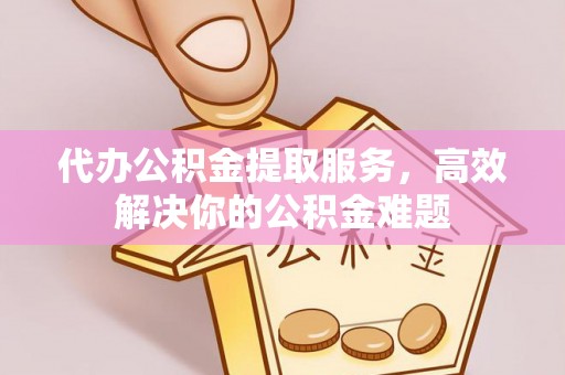 仁化代办公积金提取服务，高效解决你的公积金难题