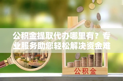 仁化公积金提取代办哪里有？专业服务助您轻松解决资金难题