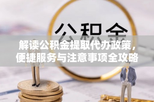 仁化解读公积金提取代办政策，便捷服务与注意事项全攻略
