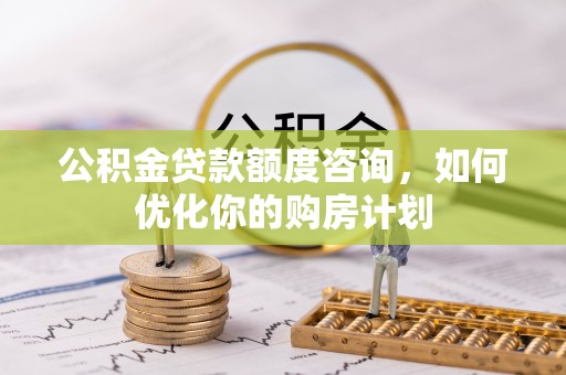 仁化公积金贷款额度咨询，如何优化你的购房计划