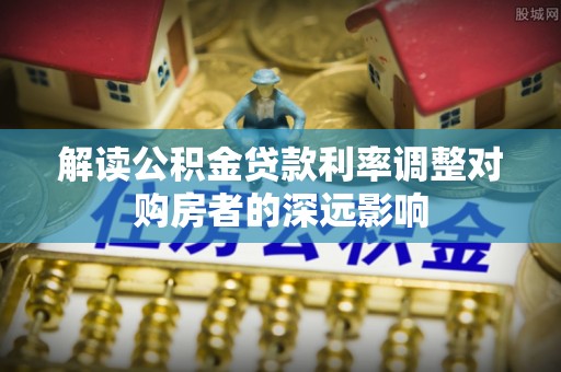 仁化解读公积金贷款利率调整对购房者的深远影响