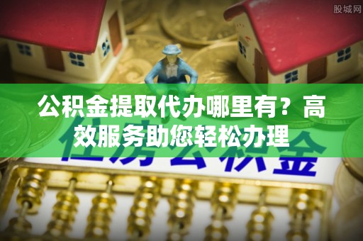 仁化公积金提取代办哪里有？高效服务助您轻松办理