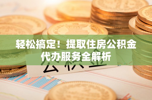 仁化轻松搞定！提取住房公积金代办服务全解析