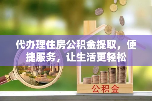 仁化代办理住房公积金提取，便捷服务，让生活更轻松