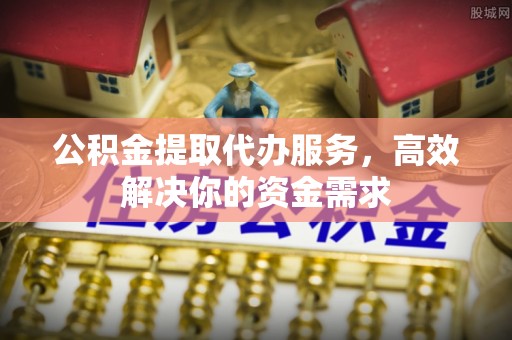 仁化公积金提取代办服务，高效解决你的资金需求