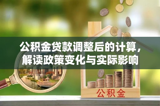 仁化公积金贷款调整后的计算，解读政策变化与实际影响