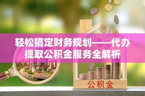 仁化轻松搞定财务规划——代办提取公积金服务全解析