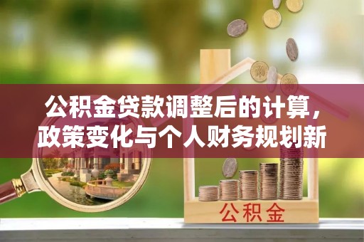 仁化公积金贷款调整后的计算，政策变化与个人财务规划新思路