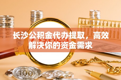仁化长沙公积金代办提取，高效解决你的资金需求
